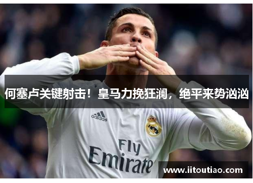 何塞卢关键射击!皇马力挽狂澜,绝平来势汹汹