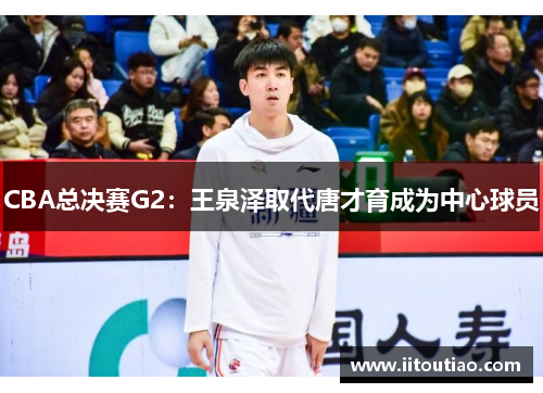 CBA总决赛G2:王泉泽取代唐才育成为中心球员